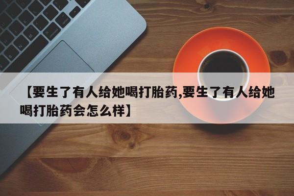 堕胎药联系方式【要生了有人给她喝打胎药,要生了有人给她喝打胎药会怎么样】