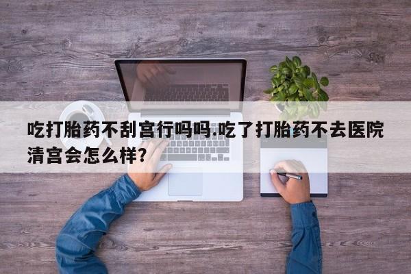 堕胎药联系方式吃打胎药不刮宫行吗吗.吃了打胎药不去医院清宫会怎么样？