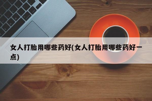 堕胎药联系方式女人打胎用哪些药好(女人打胎用哪些药好一点)