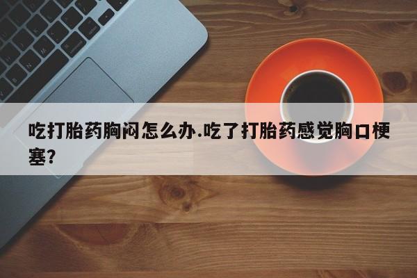 堕胎药联系方式吃打胎药胸闷怎么办.吃了打胎药感觉胸口梗塞？