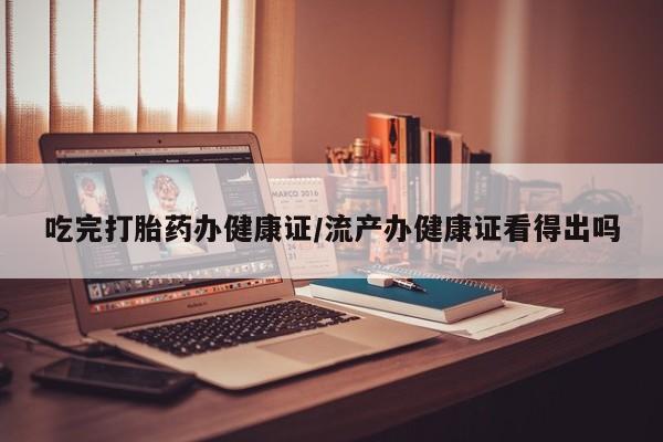 堕胎药联系方式吃完打胎药办健康证/流产办健康证看得出吗