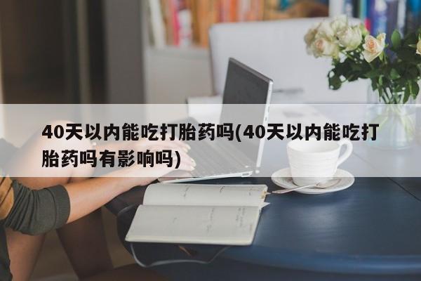 堕胎药联系方式40天以内能吃打胎药吗(40天以内能吃打胎药吗有影响吗)