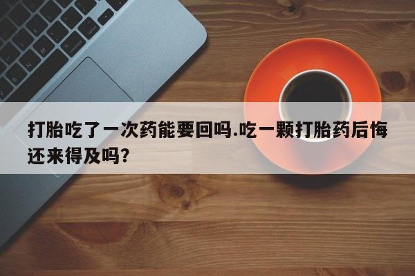 堕胎药联系方式打胎吃了一次药能要回吗.吃一颗打胎药后悔还来得及吗？