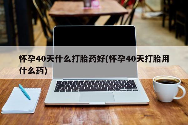 堕胎药联系方式怀孕40天什么打胎药好(怀孕40天打胎用什么药)