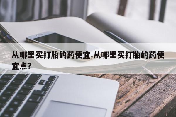 堕胎药联系方式从哪里买打胎的药便宜.从哪里买打胎的药便宜点？