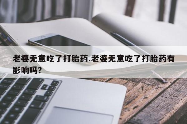 堕胎药联系方式老婆无意吃了打胎药.老婆无意吃了打胎药有影响吗？