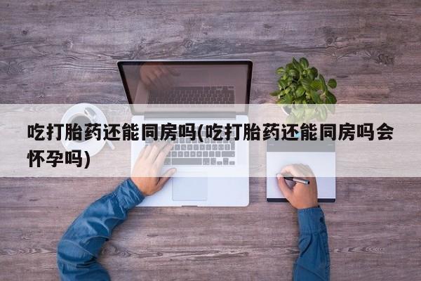堕胎药联系方式吃打胎药还能同房吗(吃打胎药还能同房吗会怀孕吗)