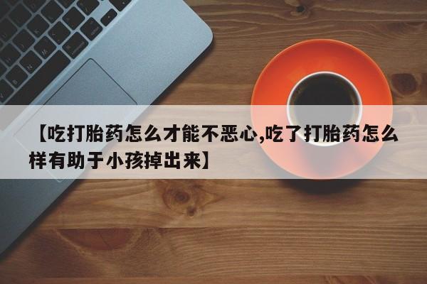 堕胎药联系方式【吃打胎药怎么才能不恶心,吃了打胎药怎么样有助于小孩掉出来】