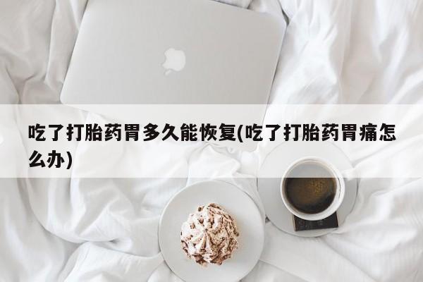 堕胎药联系方式吃了打胎药胃多久能恢复(吃了打胎药胃痛怎么办)