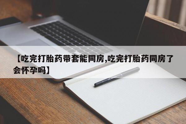 堕胎药联系方式【吃完打胎药带套能同房,吃完打胎药同房了会怀孕吗】