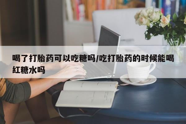 堕胎药联系方式喝了打胎药可以吃糖吗/吃打胎药的时候能喝红糖水吗