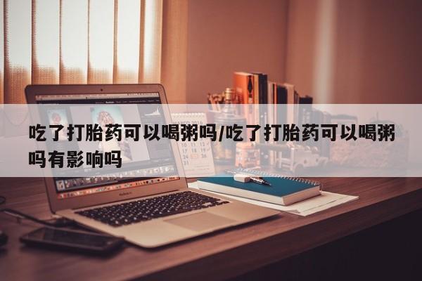 堕胎药联系方式吃了打胎药可以喝粥吗/吃了打胎药可以喝粥吗有影响吗
