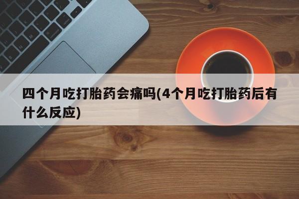 堕胎药联系方式四个月吃打胎药会痛吗(4个月吃打胎药后有什么反应)