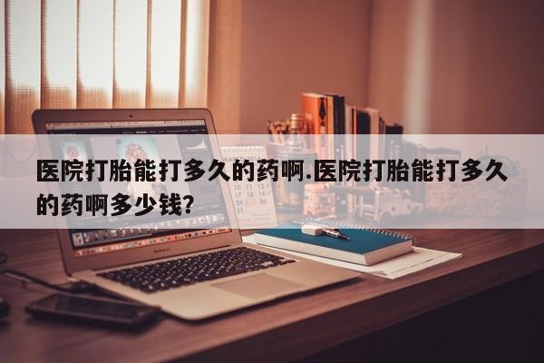 堕胎药联系方式医院打胎能打多久的药啊.医院打胎能打多久的药啊多少钱？