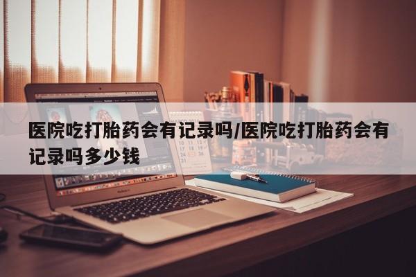 堕胎药联系方式医院吃打胎药会有记录吗/医院吃打胎药会有记录吗多少钱