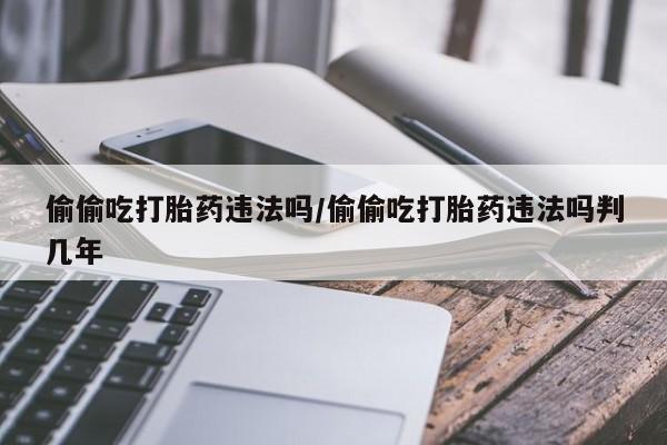 堕胎药联系方式偷偷吃打胎药违法吗/偷偷吃打胎药违法吗判几年