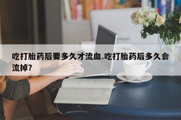 堕胎药联系方式吃打胎药后要多久才流血.吃打胎药后多久会流掉？