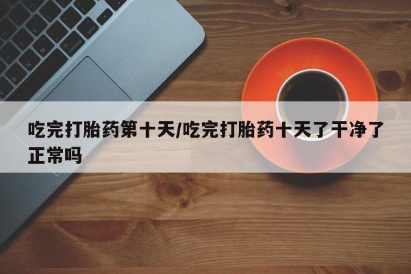 堕胎药联系方式吃完打胎药第十天/吃完打胎药十天了干净了正常吗
