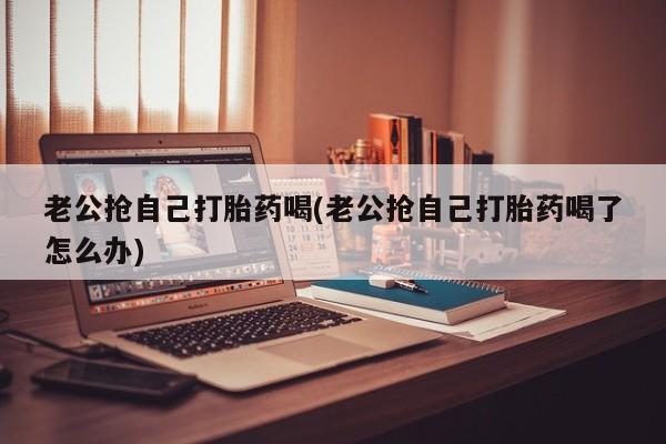 堕胎药联系方式老公抢自己打胎药喝(老公抢自己打胎药喝了怎么办)