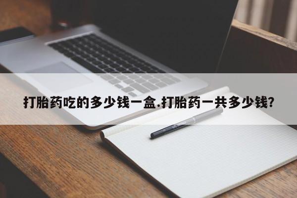 堕胎药联系方式打胎药吃的多少钱一盒.打胎药一共多少钱？