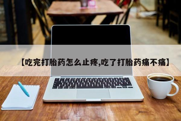 堕胎药联系方式【吃完打胎药怎么止疼,吃了打胎药痛不痛】