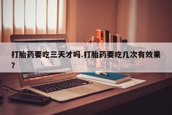 堕胎药联系方式打胎药要吃三天才吗.打胎药要吃几次有效果？
