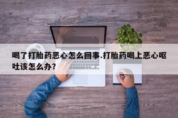 堕胎药联系方式喝了打胎药恶心怎么回事.打胎药喝上恶心呕吐该怎么办？
