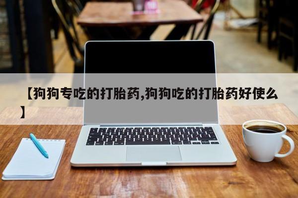 堕胎药联系方式【狗狗专吃的打胎药,狗狗吃的打胎药好使么】