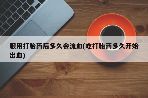 堕胎药联系方式服用打胎药后多久会流血(吃打胎药多久开始出血)