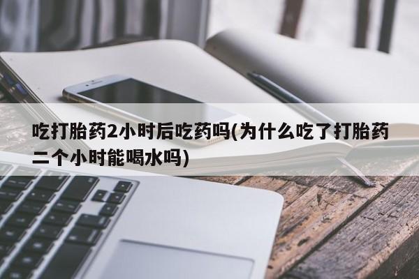 堕胎药联系方式吃打胎药2小时后吃药吗(为什么吃了打胎药二个小时能喝水吗)