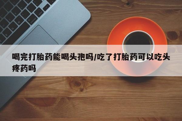 堕胎药联系方式喝完打胎药能喝头孢吗/吃了打胎药可以吃头疼药吗