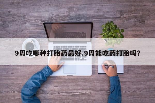 堕胎药联系方式9周吃哪种打胎药最好.9周能吃药打胎吗？