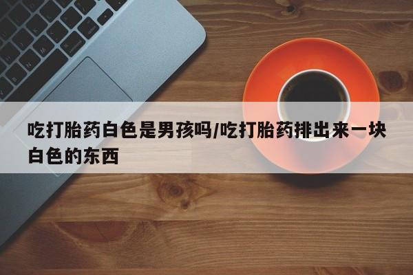 堕胎药联系方式吃打胎药白色是男孩吗/吃打胎药排出来一块白色的东西