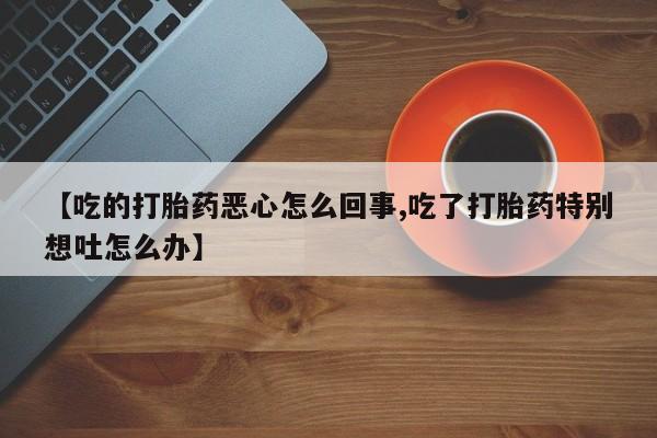 堕胎药联系方式【吃的打胎药恶心怎么回事,吃了打胎药特别想吐怎么办】