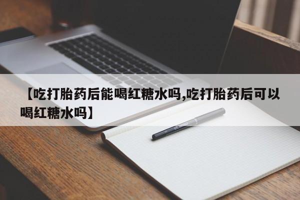 堕胎药联系方式【吃打胎药后能喝红糖水吗,吃打胎药后可以喝红糖水吗】
