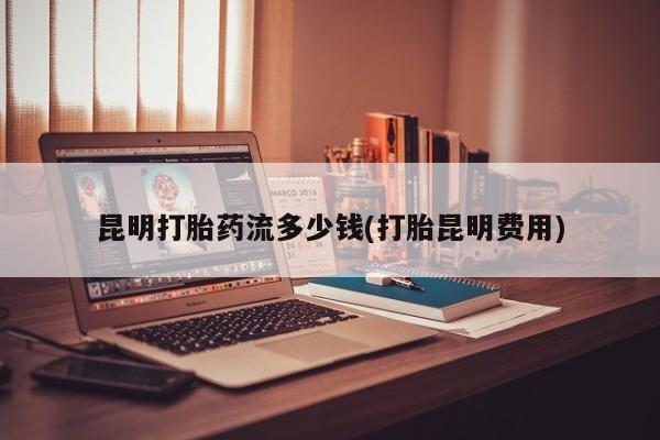 堕胎药联系方式昆明打胎药流多少钱(打胎昆明费用)