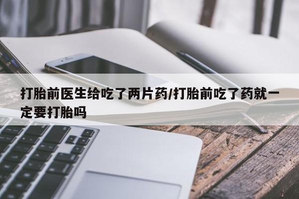 堕胎药联系方式打胎前医生给吃了两片药/打胎前吃了药就一定要打胎吗