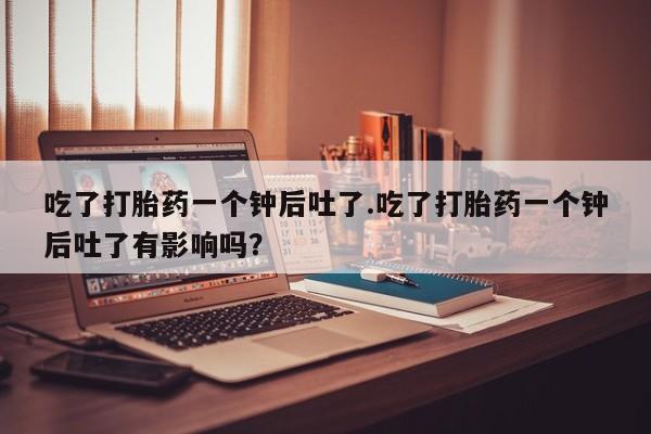 堕胎药联系方式吃了打胎药一个钟后吐了.吃了打胎药一个钟后吐了有影响吗？