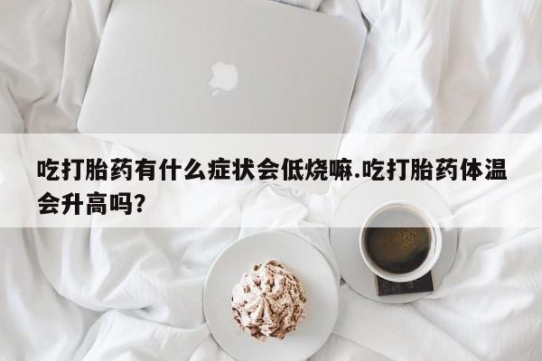 堕胎药联系方式吃打胎药有什么症状会低烧嘛.吃打胎药体温会升高吗？