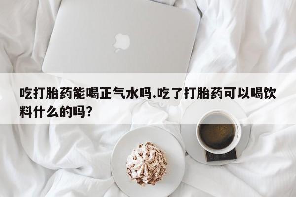 堕胎药联系方式吃打胎药能喝正气水吗.吃了打胎药可以喝饮料什么的吗？