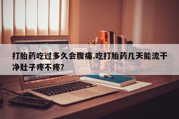 堕胎药联系方式打胎药吃过多久会腹痛.吃打胎药几天能流干净肚子疼不疼？
