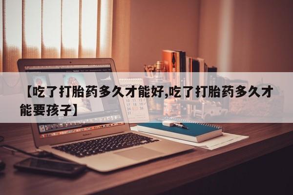 堕胎药联系方式【吃了打胎药多久才能好,吃了打胎药多久才能要孩子】