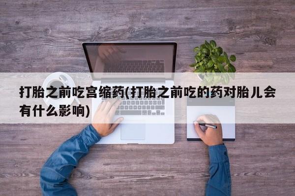 堕胎药联系方式打胎之前吃宫缩药(打胎之前吃的药对胎儿会有什么影响)