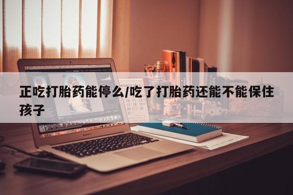 堕胎药联系方式正吃打胎药能停么/吃了打胎药还能不能保住孩子