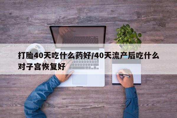 堕胎药联系方式打胎40天吃什么药好/40天流产后吃什么对子宫恢复好