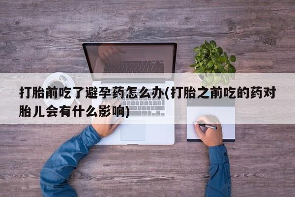 堕胎药联系方式打胎前吃了避孕药怎么办(打胎之前吃的药对胎儿会有什么影响)