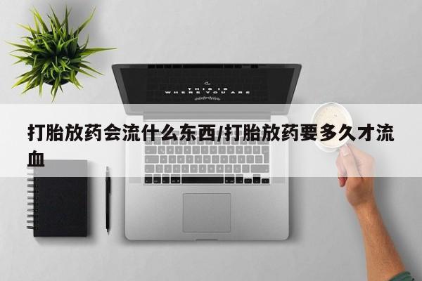 堕胎药联系方式打胎放药会流什么东西/打胎放药要多久才流血