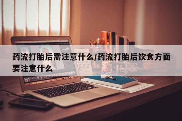 堕胎药联系方式药流打胎后需注意什么/药流打胎后饮食方面要注意什么