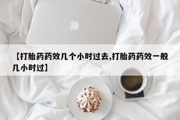 堕胎药联系方式【打胎药药效几个小时过去,打胎药药效一般几小时过】
