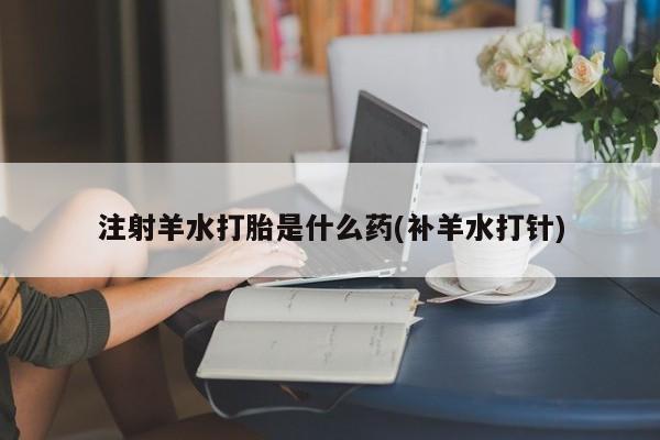 堕胎药联系方式注射羊水打胎是什么药(补羊水打针)